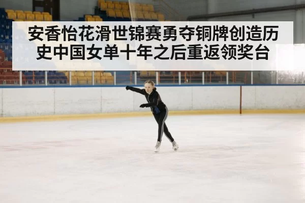 安香怡花滑世锦赛勇夺铜牌创造历史中国女单十年之后重返领奖台