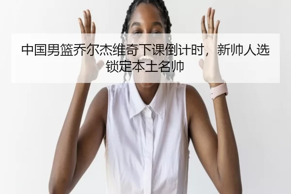 中国男篮乔尔杰维奇下课倒计时，新帅人选锁定本土名帅