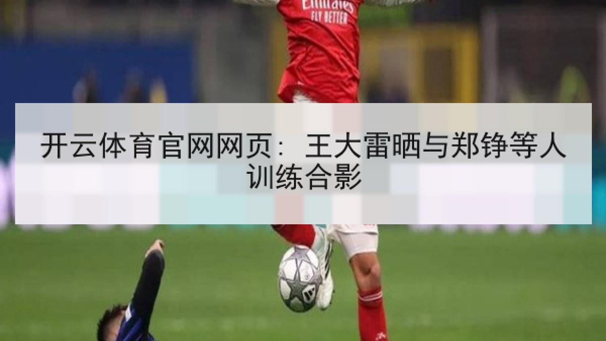 开云体育官网网页: 王大雷晒与郑铮等人训练合影